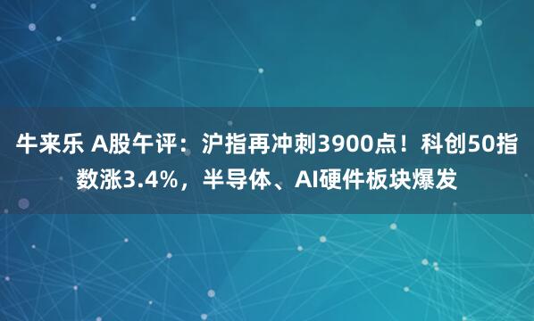 牛来乐 A股午评:沪指再冲刺3900点!科创50指数涨3.4%,半导体、AI硬件板块爆发