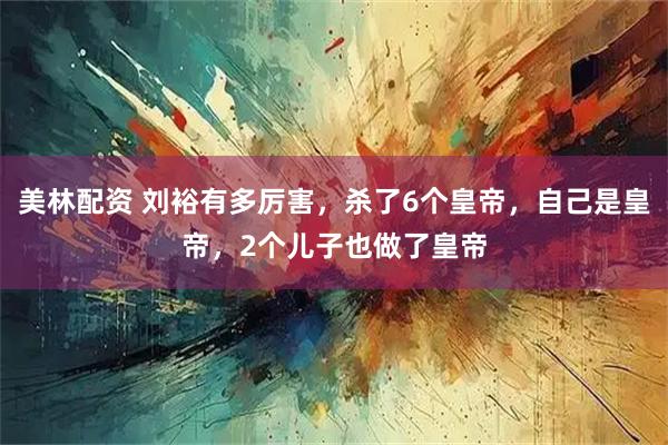 美林配资 刘裕有多厉害，杀了6个皇帝，自己是皇帝，2个儿子也做了皇帝