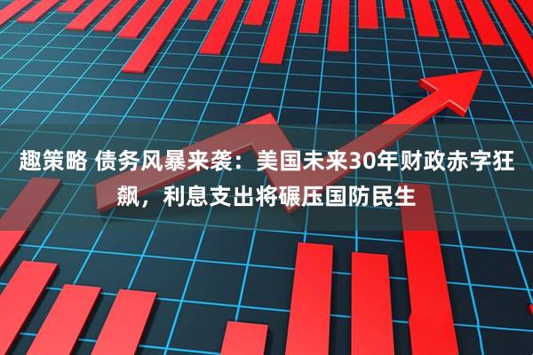 趣策略 债务风暴来袭:美国未来30年财政赤字狂飙,利息支出将碾压国防民生