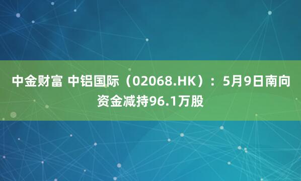 中金财富 中铝国际(02068.HK):5月9日南向资金减持96.1万股