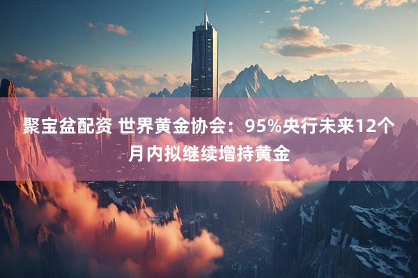 聚宝盆配资 世界黄金协会:95%央行未来12个月内拟继续增持黄金