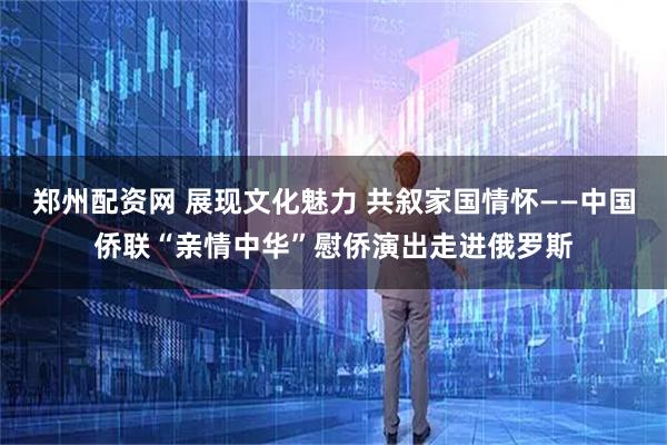 郑州配资网 展现文化魅力 共叙家国情怀——中国侨联“亲情中华”慰侨演出走进俄罗斯