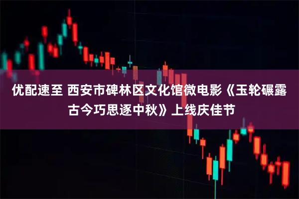 优配速至 西安市碑林区文化馆微电影《玉轮碾露 古今巧思逐中秋》上线庆佳节