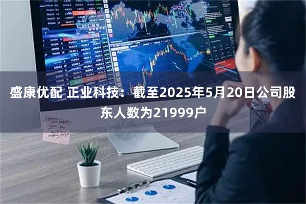 盛康优配 正业科技：截至2025年5月20日公司股东人数为21999户