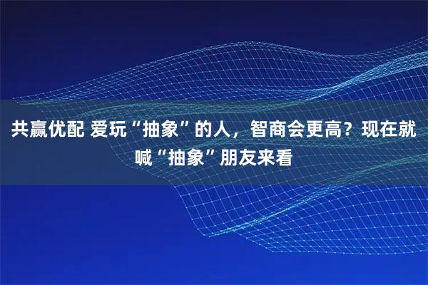 共赢优配 爱玩“抽象”的人,智商会更高?现在就喊“抽象”朋友来看