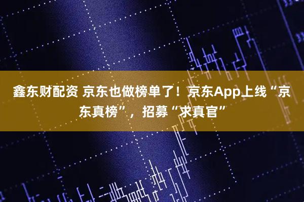 鑫东财配资 京东也做榜单了！京东App上线“京东真榜”，招募“求真官”