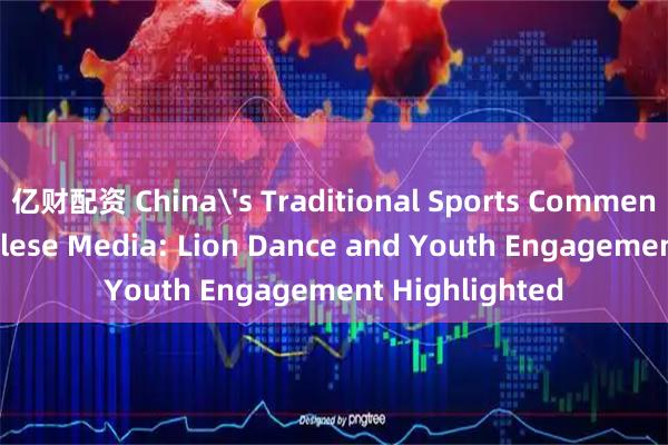亿财配资 China's Traditional Sports Commended by Congolese Media: Lion Dance and Youth Engagement Highlighted