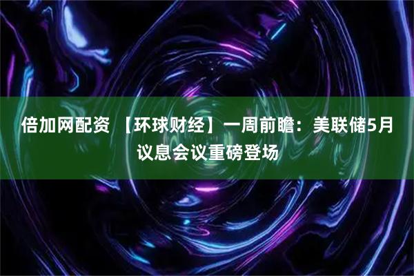 倍加网配资 【环球财经】一周前瞻：美联储5月议息会议重磅登场
