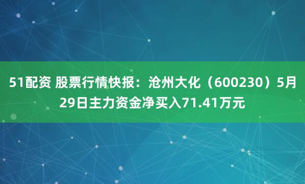 51配资 股票行情快报：沧州大化（600230）5月29日主力资金净买入71.41万元