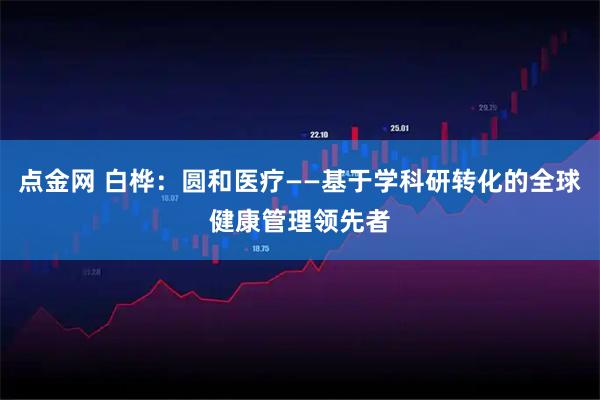 点金网 白桦：圆和医疗——基于学科研转化的全球健康管理领先者