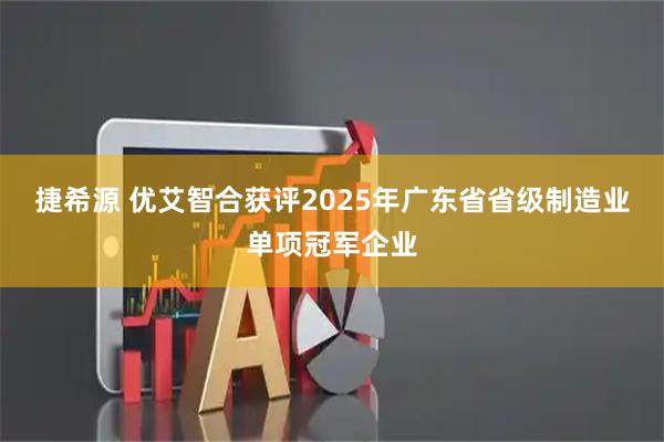 捷希源 优艾智合获评2025年广东省省级制造业单项冠军企业