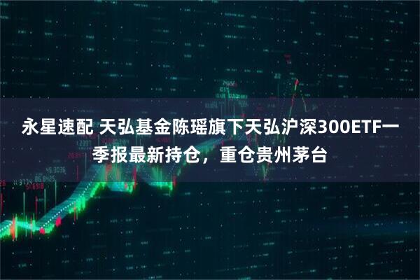 永星速配 天弘基金陈瑶旗下天弘沪深300ETF一季报最新持仓，重仓贵州茅台